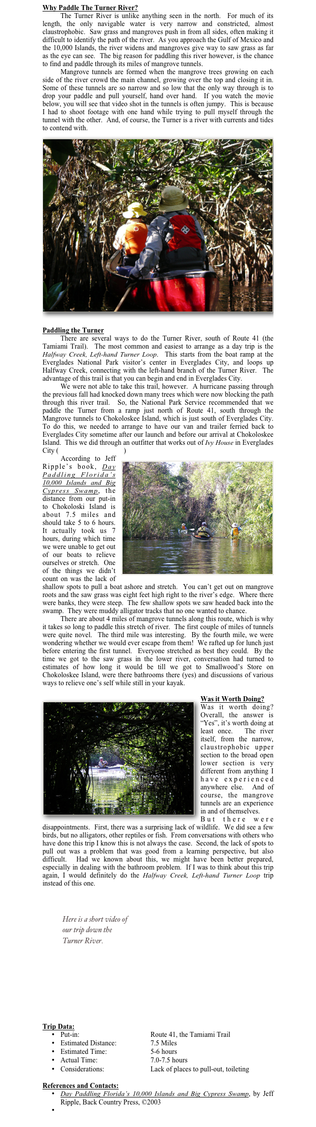 Why Paddle The Turner River?
	The Turner River is unlike anything seen in the north.  For much of its length, the only navigable water is very narrow and constricted, almost claustrophobic.  Saw grass and mangroves push in from all sides, often making it difficult to identify the path of the river.  As you approach the Gulf of Mexico and the 10,000 Islands, the river widens and mangroves give way to saw grass as far as the eye can see.  The big reason for paddling this river however, is the chance to find and paddle through its miles of mangrove tunnels.  
Mangrove tunnels are formed when the mangrove trees growing on each side of the river crowd the main channel, growing over the top and closing it in.  Some of these tunnels are so narrow and so low that the only way through is to drop your paddle and pull yourself, hand over hand.  If you watch the movie below, you will see that video shot in the tunnels is often jumpy.  This is because I had to shoot footage with one hand while trying to pull myself through the tunnel with the other.  And, of course, the Turner is a river with currents and tides to contend with.
￼
Paddling the Turner
There are several ways to do the Turner River, south of Route 41 (the Tamiami Trail).  The most common and easiest to arrange as a day trip is the Halfway Creek, Left-hand Turner Loop.  This starts from the boat ramp at the Everglades National Park visitor’s center in Everglades City, and loops up Halfway Creek, connecting with the left-hand branch of the Turner River.  The advantage of this trail is that you can begin and end in Everglades City.  
We were not able to take this trail, however.  A hurricane passing through the previous fall had knocked down many trees which were now blocking the path through this river trail.  So, the National Park Service recommended that we paddle the Turner from a ramp just north of Route 41, south through the Mangrove tunnels to Chokoloskee Island, which is just south of Everglades City.  To do this, we needed to arrange to have our van and trailer ferried back to Everglades City sometime after our launch and before our arrival at Chokoloskee Island.  This we did through an outfitter that works out of Ivy House in Everglades City (Everglades Adventures)
￼According to Jeff Ripple’s book, Day Paddling Florida’s 10,000 Islands and Big Cypress Swamp, the distance from our put-in to Chokoloski Island is about 7.5 miles and should take 5 to 6 hours.  It actually took us 7 hours, during which time we were unable to get out of our boats to relieve ourselves or stretch.  One of the things we didn’t count on was the lack of shallow spots to pull a boat ashore and stretch.  You can’t get out on mangrove roots and the saw grass was eight feet high right to the river’s edge.  Where there were banks, they were steep.  The few shallow spots we saw headed back into the swamp.  They were muddy alligator tracks that no one wanted to chance.  
There are about 4 miles of mangrove tunnels along this route, which is why it takes so long to paddle this stretch of river.  The first couple of miles of tunnels were quite novel.  The third mile was interesting.  By the fourth mile, we were wondering whether we would ever escape from them!  We rafted up for lunch just before entering the first tunnel.  Everyone stretched as best they could.  By the time we got to the saw grass in the lower river, conversation had turned to estimates of how long it would be till we got to Smallwood’s Store on Chokoloskee Island, were there bathrooms there (yes) and discussions of various ways to relieve one’s self while still in your kayak. 

Was it Worth Doing?￼
Was it worth doing?  Overall, the answer is “Yes”, it’s worth doing at least once.  The river itself, from the narrow, claustrophobic upper section to the broad open lower section is very different from anything I have experienced anywhere else.  And of course, the mangrove tunnels are an experience in and of themselves.  
But there were disappointments.  First, there was a surprising lack of wildlife.  We did see a few birds, but no alligators, other reptiles or fish.  From conversations with others who have done this trip I know this is not always the case.  Second, the lack of spots to pull out was a problem that was good from a learning perspective, but also difficult.  Had we known about this, we might have been better prepared, especially in dealing with the bathroom problem.  If I was to think about this trip again, I would definitely do the Halfway Creek, Left-hand Turner Loop trip instead of this one.



￼





Trip Data:
•	Put-in:				Route 41, the Tamiami Trail
•	Estimated Distance:		7.5 Miles
•	Estimated Time:			5-6 hours
•	Actual Time:			7.0-7.5 hours
•	Considerations:			Lack of places to pull-out, toileting

References and Contacts:
•	Day Paddling Florida’s 10,000 Islands and Big Cypress Swamp, by Jeff Ripple, Back Country Press, ©2003
•	Everglades Adventures
